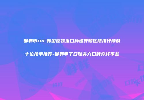 邯郸市DIC韩国原装进口种植牙颗医院排行榜前十位抢手推荐-邯郸甲子口腔实力口碑样样不差