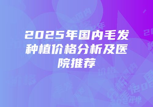 2025年国内毛发种植价格分析及医院推荐