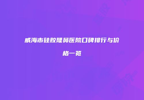 威海市硅胶隆鼻医院口碑排行与价格一览