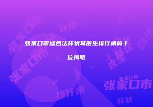 张家口市缝合法杯状耳医生排行榜前十位揭晓