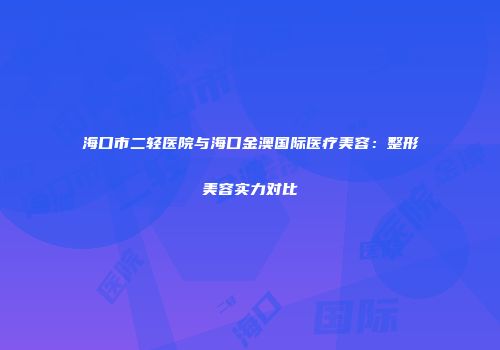 海口市二轻医院与海口金澳国际医疗美容：整形美容实力对比