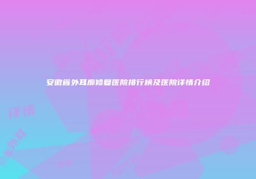 安徽省外耳廓修复医院排行榜及医院详情介绍