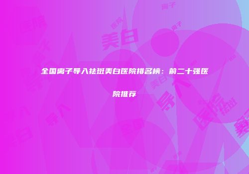 全国离子导入祛斑美白医院排名榜：前二十强医院推荐