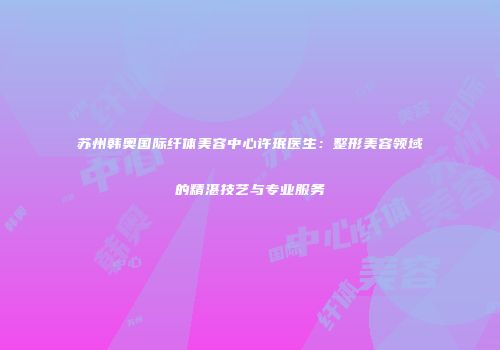 苏州韩奥国际纤体美容中心许珉医生：整形美容领域的精湛技艺与专业服务