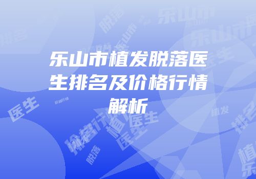 乐山市植发脱落医生排名及价格行情解析