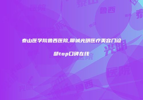 泰山医学院鲁西医院,聊城光明医疗美容门诊部top口碑在线