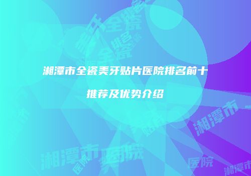 湘潭市全瓷美牙贴片医院排名前十推荐及优势介绍