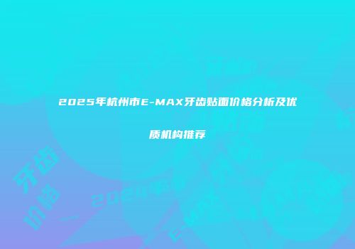 2025年杭州市E-MAX牙齿贴面价格分析及优质机构推荐