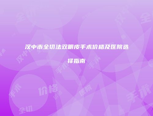 汉中市全切法双眼皮手术价格及医院选择指南