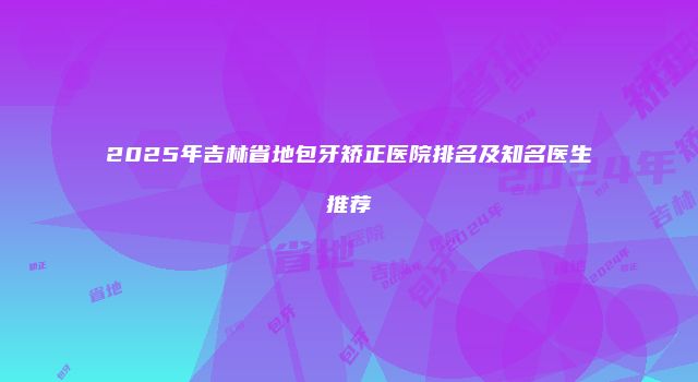2025年吉林省地包牙矫正医院排名及知名医生推荐