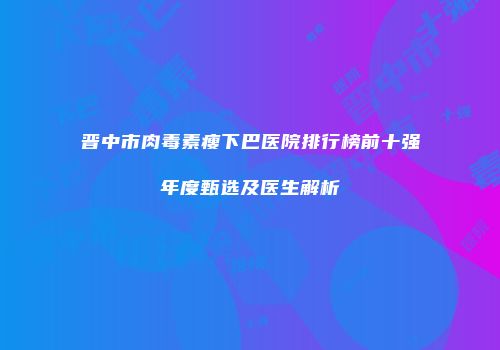 晋中市肉毒素瘦下巴医院排行榜前十强年度甄选及医生解析