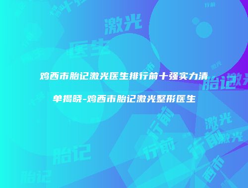 鸡西市胎记激光医生排行前十强实力清单揭晓-鸡西市胎记激光整形医生
