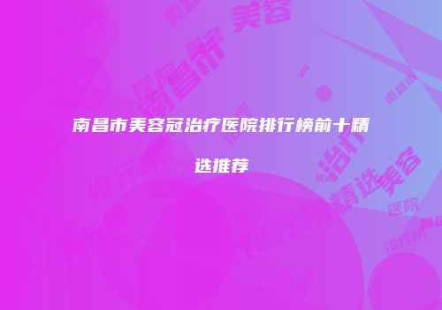 南昌市美容冠治疗医院排行榜前十精选推荐