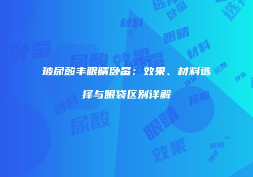 玻尿酸丰眼睛卧蚕：效果、材料选择与眼袋区别详解