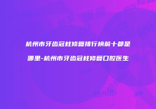 杭州市牙齿冠柱修复排行榜前十都是哪里-杭州市牙齿冠柱修复口腔医生