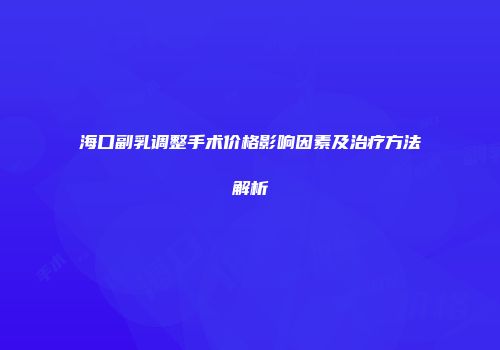 海口副乳调整手术价格影响因素及治疗方法解析