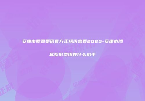 安康市隐耳整形官方正规价格表2025-安康市隐耳整形费用在什么水平