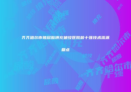 齐齐哈尔市玻尿酸填充皱纹医院前十强技术流派盘点