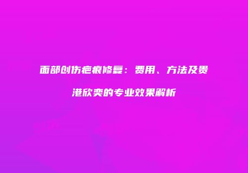 面部创伤疤痕修复：费用、方法及贵港欣奕的专业效果解析