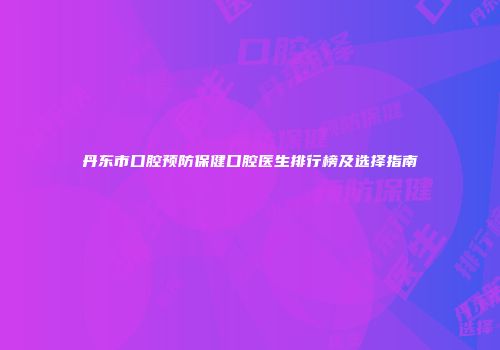 丹东市口腔预防保健口腔医生排行榜及选择指南