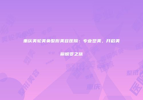 重庆美轮美奂整形美容医院：专业塑美，开启美丽蜕变之旅