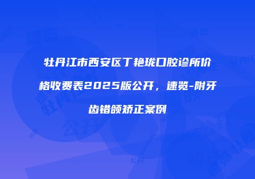 牡丹江市西安区丁艳珑口腔诊所价格收费表2025版公开，速览-附牙齿错颌矫正案例