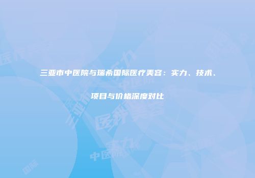 三亚市中医院与瑞希国际医疗美容：实力、技术、项目与价格深度对比