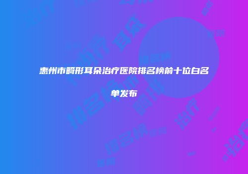 惠州市畸形耳朵治疗医院排名榜前十位白名单发布