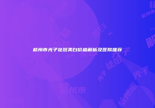 杭州市光子祛斑美白价格解析及医院推荐
