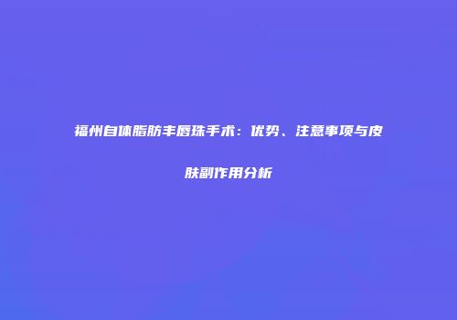福州自体脂肪丰唇珠手术：优势、注意事项与皮肤副作用分析
