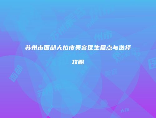 苏州市面部大拉皮美容医生盘点与选择攻略