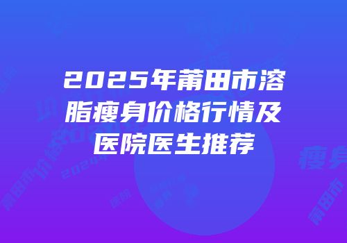 2025年莆田市溶脂瘦身价格行情及医院医生推荐