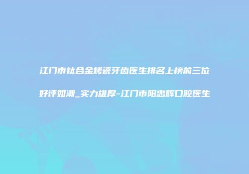江门市钛合金烤瓷牙齿医生排名上榜前三位好评如潮_实力雄厚-江门市阳忠辉口腔医生