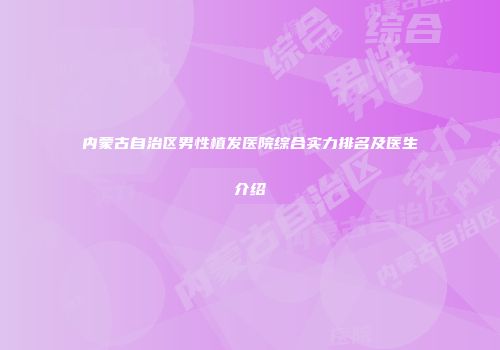 内蒙古自治区男性植发医院综合实力排名及医生介绍