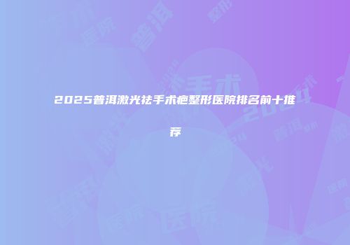 2025普洱激光祛手术疤整形医院排名前十推荐