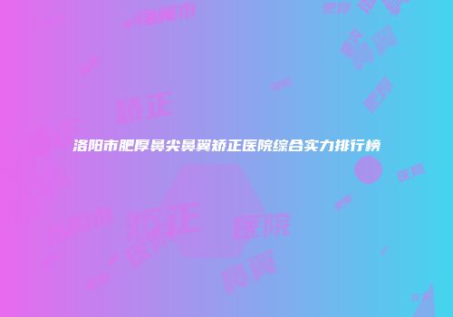 洛阳市肥厚鼻尖鼻翼矫正医院综合实力排行榜