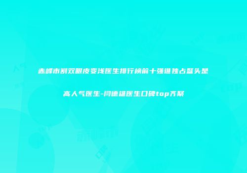 赤峰市割双眼皮变浅医生排行榜前十强谁独占鳌头是高人气医生-闫德雄医生口碑top齐聚