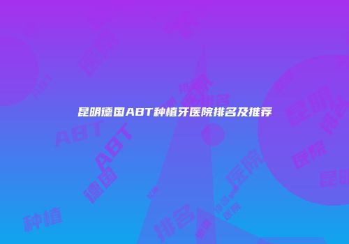 昆明德国ABT种植牙医院排名及推荐