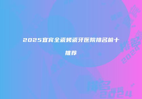 2025宜宾全瓷烤瓷牙医院排名前十推荐