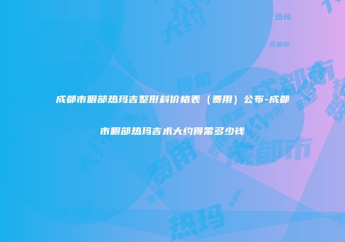 成都市眼部热玛吉整形科价格表（费用）公布-成都市眼部热玛吉术大约得需多少钱