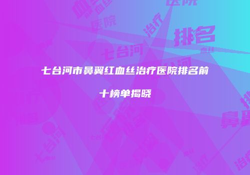 七台河市鼻翼红血丝治疗医院排名前十榜单揭晓