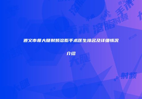 遵义市瘦大腿射频溶脂手术医生排名及详细情况介绍