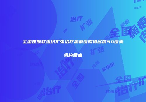 全国皮肤软组织扩张治疗瘢痕医院排名前50医美机构盘点