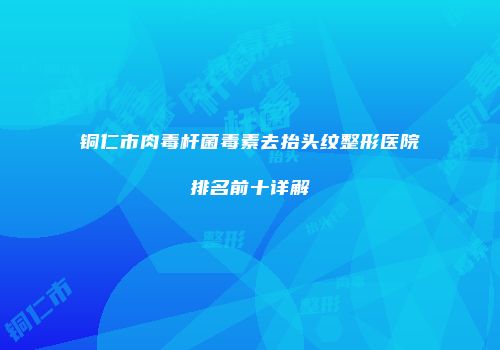 铜仁市肉毒杆菌毒素去抬头纹整形医院排名前十详解