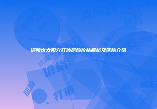 铜陵市太阳穴打玻尿酸价格解析及医院介绍