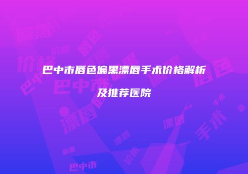 巴中市唇色偏黑漂唇手术价格解析及推荐医院