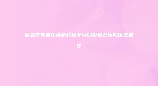 宜昌市韩国仕诺康种植牙项目价格及医院医生推荐