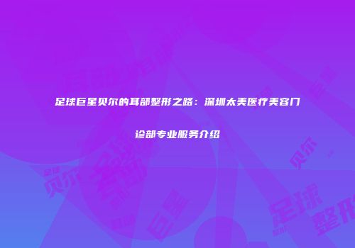 足球巨星贝尔的耳部整形之路：深圳太美医疗美容门诊部专业服务介绍
