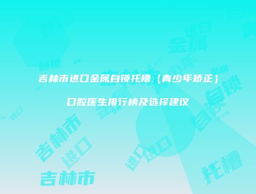 吉林市进口金属自锁托槽（青少年矫正）口腔医生排行榜及选择建议