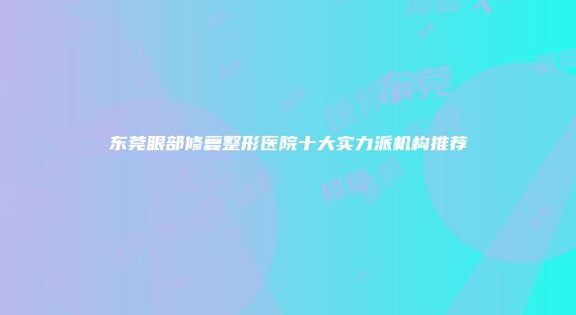 东莞眼部修复整形医院十大实力派机构推荐